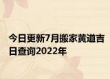 今日更新7月搬家黄道吉日查询2022年