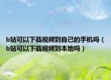 b站可以下载视频到自己的手机吗（b站可以下载视频到本地吗）