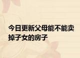 今日更新父母能不能卖掉子女的房子