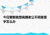 今日更新我想离婚老公不同意签字怎么办