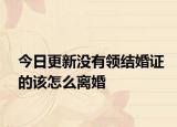 今日更新没有领结婚证的该怎么离婚