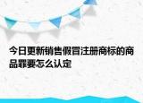 今日更新销售假冒注册商标的商品罪要怎么认定