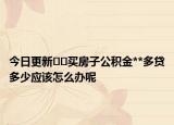今日更新﻿﻿买房子公积金**多贷多少应该怎么办呢