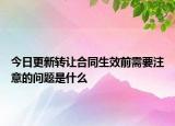 今日更新转让合同生效前需要注意的问题是什么