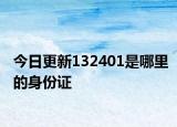 今日更新132401是哪里的身份证
