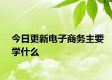今日更新电子商务主要学什么