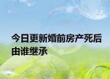 今日更新婚前房产死后由谁继承