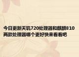 今日更新天玑720处理器和麒麟810两款处理器哪个更好快来看看吧