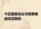 今日更新协议书需要缴纳印花税吗