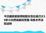 今日最新更新得知前女友比自己大16岁小伙跨省起诉索赔 乌鲁木齐法院这样