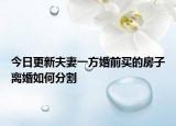 今日更新夫妻一方婚前买的房子离婚如何分割