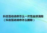 抖音互动消息怎么一次性全部清除（抖音互动消息怎么删除）