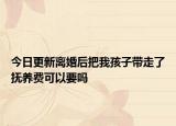 今日更新离婚后把我孩子带走了抚养费可以要吗