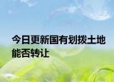 今日更新国有划拨土地能否转让
