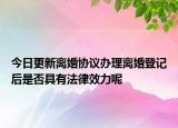 今日更新离婚协议办理离婚登记后是否具有法律效力呢