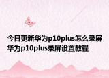 今日更新华为p10plus怎么录屏华为p10plus录屏设置教程