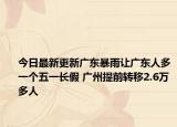 今日最新更新广东暴雨让广东人多一个五一长假 广州提前转移2.6万多人