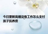 今日更新离婚没有工作怎么支付孩子抚养费