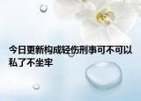 今日更新构成轻伤刑事可不可以私了不坐牢