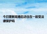 今日更新离婚后还住在一起受法律保护吗