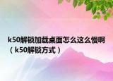 k50解锁加载桌面怎么这么慢啊（k50解锁方式）
