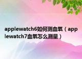 applewatch6如何测血氧（applewatch7血氧怎么测量）