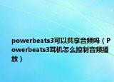 powerbeats3可以共享音频吗（Powerbeats3耳机怎么控制音频播放）