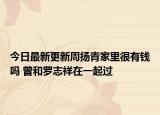 今日最新更新周扬青家里很有钱吗 曾和罗志祥在一起过