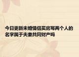 今日更新未婚情侣买房写两个人的名字属于夫妻共同财产吗