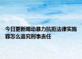 今日更新煽动暴力抗拒法律实施罪怎么追究刑事责任