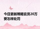 今日更新贿赂官员20万要怎样处罚