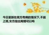 今日更新在男方有病的情况下,不能上班,女方提出离婚可以吗