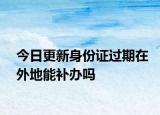 今日更新身份证过期在外地能补办吗