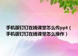 手机版钉钉在线课堂怎么传ppt（手机版钉钉在线课堂怎么操作）