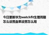 今日更新华为watchfit生理周期怎么设置血氧设置怎么用