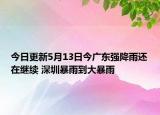今日更新5月13日今广东强降雨还在继续 深圳暴雨到大暴雨
