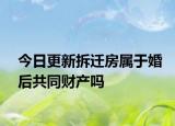 今日更新拆迁房属于婚后共同财产吗