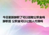 今日更新辞职了可以提取公积金吗 辞职后 公积金可以让别人代领吗