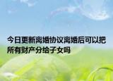 今日更新离婚协议离婚后可以把所有财产分给子女吗
