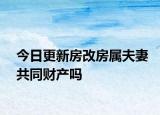 今日更新房改房属夫妻共同财产吗