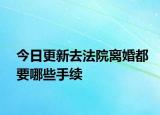 今日更新去法院离婚都要哪些手续