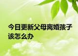 今日更新父母离婚孩子该怎么办