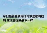 今日最新更新周扬青家里很有钱吗 家境够壕就是不一样