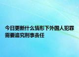 今日更新什么情形下外国人犯罪需要追究刑事责任