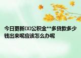 今日更新﻿﻿公积金**多贷款多少钱出来呢应该怎么办呢
