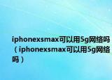 iphonexsmax可以用5g网络吗（iphonexsmax可以用5g网络吗）