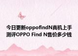 今日更新oppofindN真机上手测评OPPO Find N售价多少钱