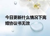 今日更新什么情况下离婚协议书无效