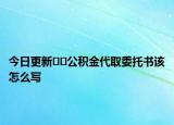 今日更新﻿﻿公积金代取委托书该怎么写