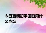 今日更新初学国画用什么宣纸